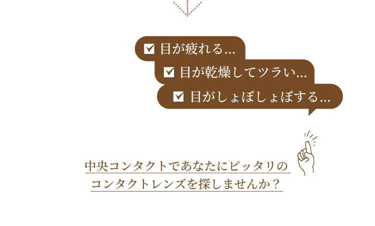 目が疲れる… 目が乾燥してツラい… 目がしょぼしょぼする… 中央コンタクトであなたにピッタリのコンタクトレンズを探しませんか？