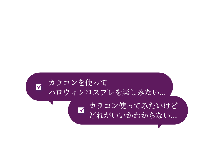 ハロウィン カラコンを使ってハロウィンコスプレを楽しみたい… カラコン使ってみたいけどどれがいいかわからない…