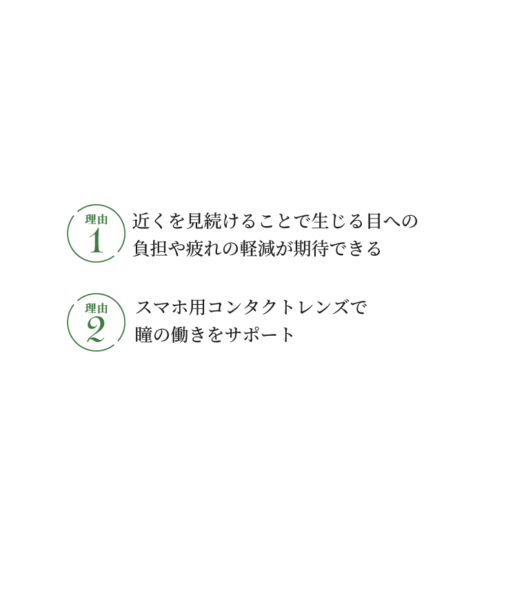 遠近両用のコンタクトレンズがおすすめ！ 理由1 近くを見続けることで生じる目への負担や疲れの軽減が期待できる 理由2 スマホ用コンタクトレンズで瞳の働きをサポート