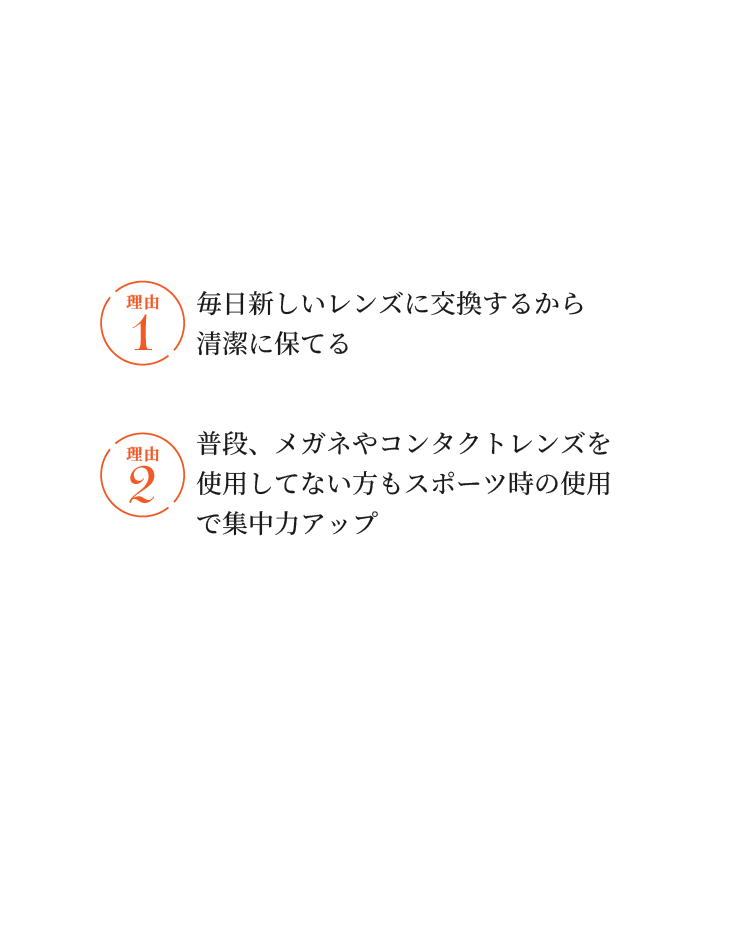 ワンデータイプのコンタクトレンズがおすすめ！ 理由1 毎日新しいレンズに交換するから清潔に保てる 理由2 普段、メガネやコンタクトレンズを使用してない方もスポーツ時の使用で集中力アップ