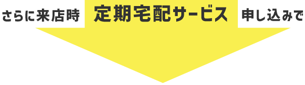 さらに来店時、定期宅配サービス申し込みで