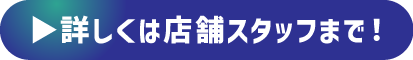 詳しくは店頭スタッフまで！